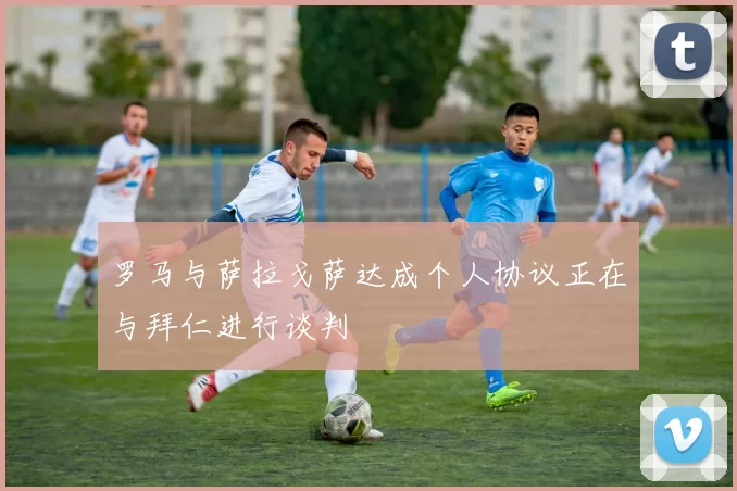 罗马与萨拉戈萨达成个人协议正在与拜仁进行谈判