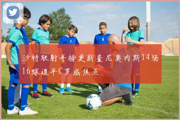 沙特联射手榜更新奎尼奥内斯14场16球追平C罗成焦点