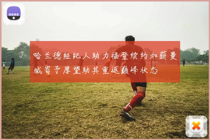 哈兰德经纪人助力福登续约加薪曼城寄予厚望助其重返巅峰状态
