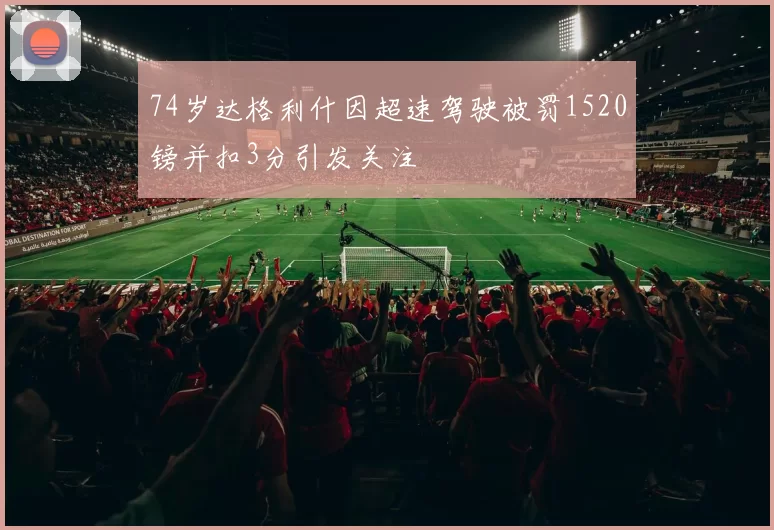 74岁达格利什因超速驾驶被罚1520镑并扣3分引发关注