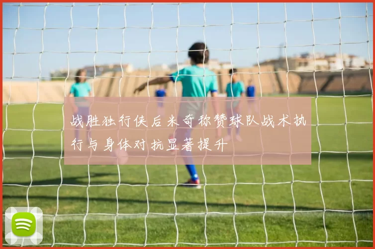 战胜独行侠后米奇称赞球队战术执行与身体对抗显著提升
