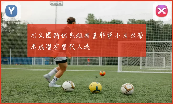 尤文图斯优先租借基耶萨小马尔蒂尼成潜在替代人选