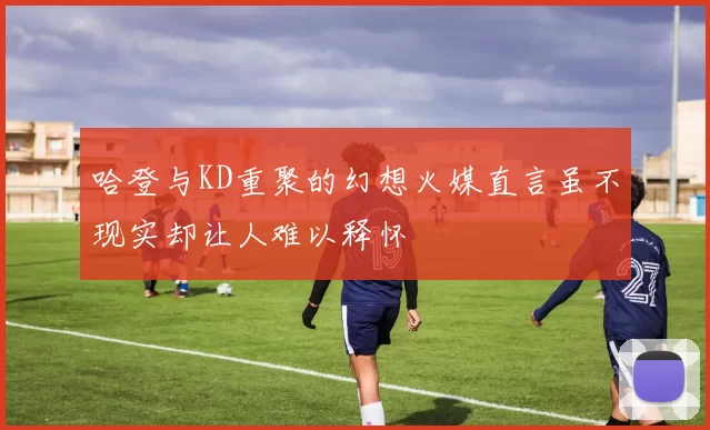 哈登与KD重聚的幻想火媒直言虽不现实却让人难以释怀